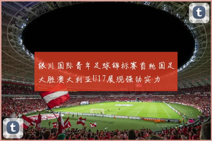 银川国际青年足球锦标赛首轮国足大胜澳大利亚U17展现强劲实力