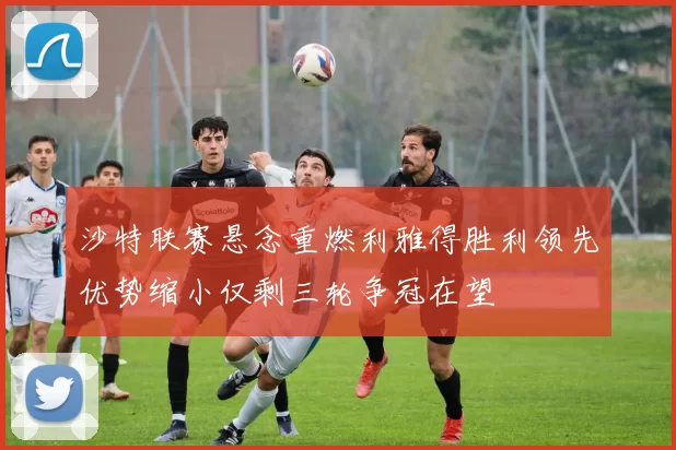 沙特联赛悬念重燃利雅得胜利领先优势缩小仅剩三轮争冠在望