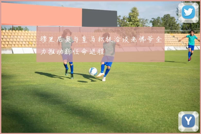 穆里尼奥与皇马积极洽谈老佛爷全力推动新任命进程