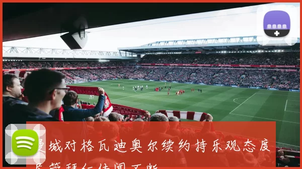 曼城对格瓦迪奥尔续约持乐观态度尽管拜仁传闻不断