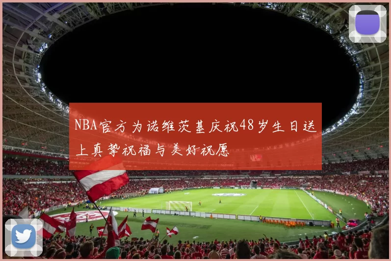 NBA官方为诺维茨基庆祝48岁生日送上真挚祝福与美好祝愿