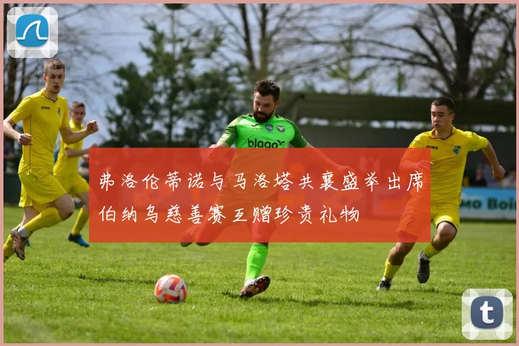 弗洛伦蒂诺与马洛塔共襄盛举出席伯纳乌慈善赛互赠珍贵礼物
