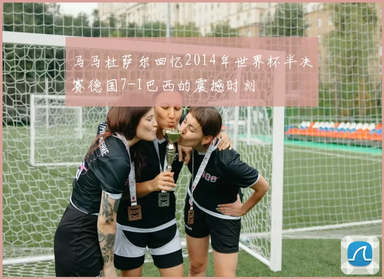 马马杜萨尔回忆2014年世界杯半决赛德国7-1巴西的震撼时刻