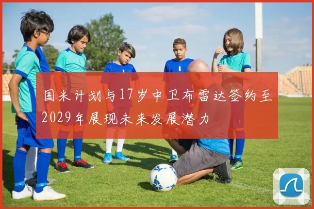 国米计划与17岁中卫布雷达签约至2029年展现未来发展潜力