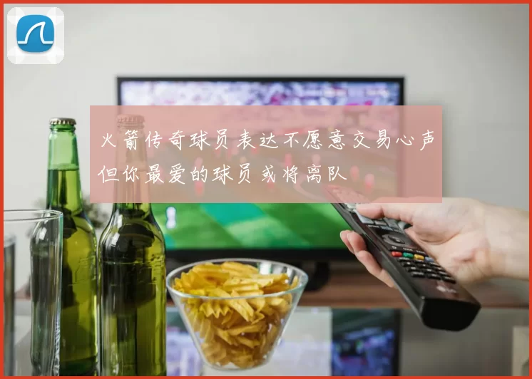 火箭传奇球员表达不愿意交易心声但你最爱的球员或将离队