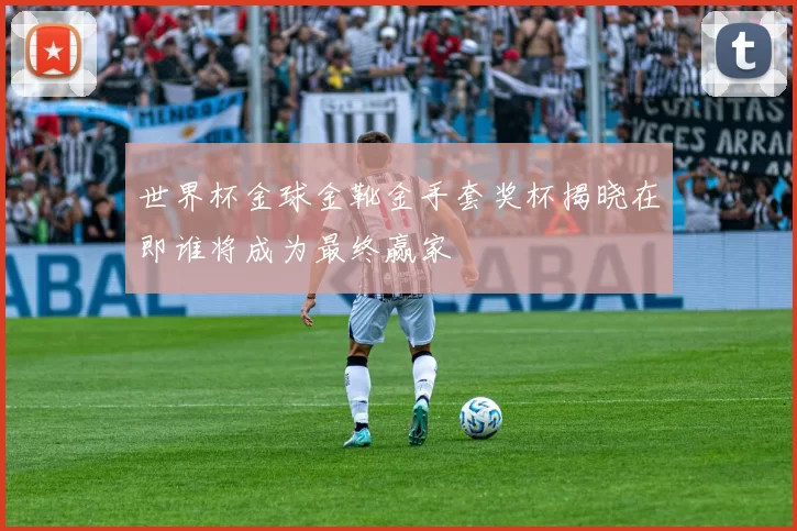 世界杯金球金靴金手套奖杯揭晓在即谁将成为最终赢家