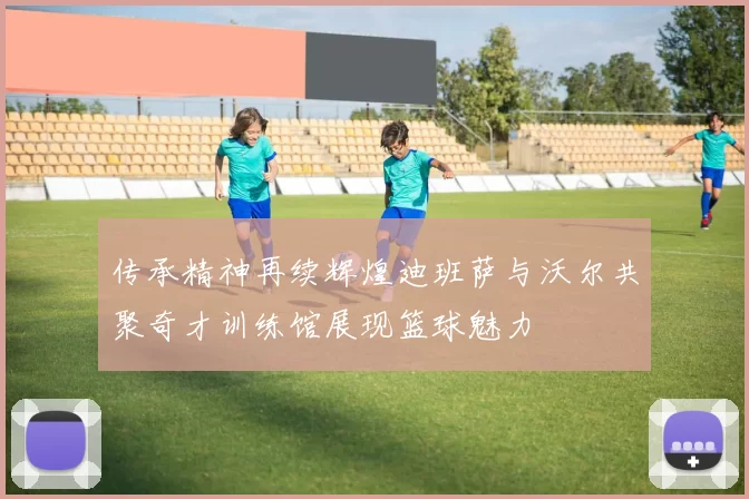 传承精神再续辉煌迪班萨与沃尔共聚奇才训练馆展现篮球魅力