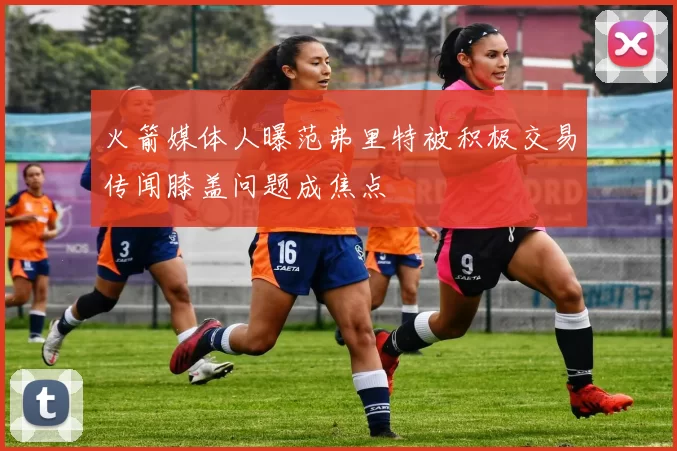 火箭媒体人曝范弗里特被积极交易传闻膝盖问题成焦点