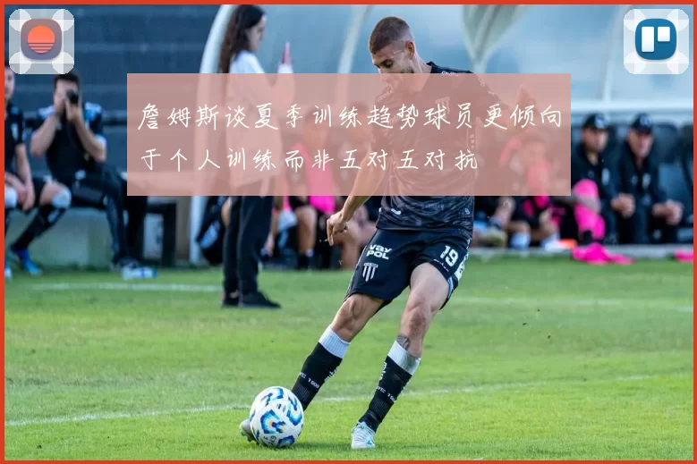 詹姆斯谈夏季训练趋势球员更倾向于个人训练而非五对五对抗