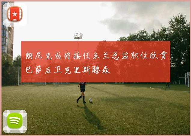 朗尼克或将接任米兰总监职位欣赏巴萨后卫克里斯滕森