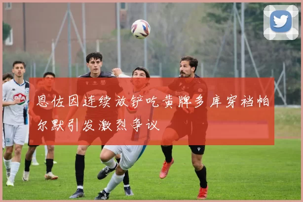 恩佐因连续放铲吃黄牌多库穿裆帕尔默引发激烈争议