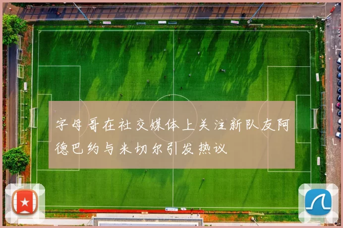 字母哥在社交媒体上关注新队友阿德巴约与米切尔引发热议
