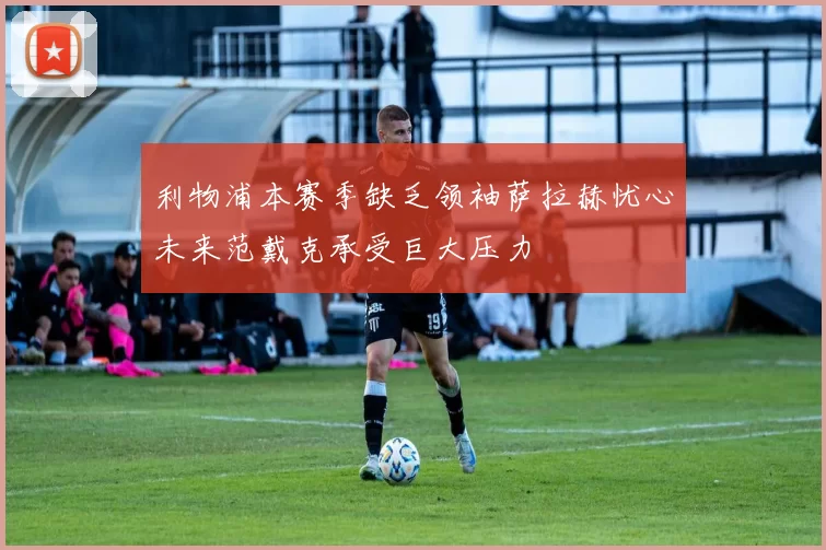 利物浦本赛季缺乏领袖萨拉赫忧心未来范戴克承受巨大压力