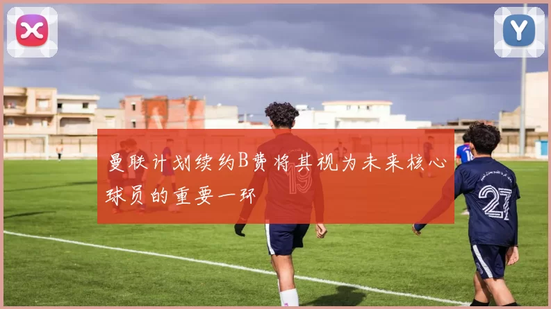 曼联计划续约B费将其视为未来核心球员的重要一环