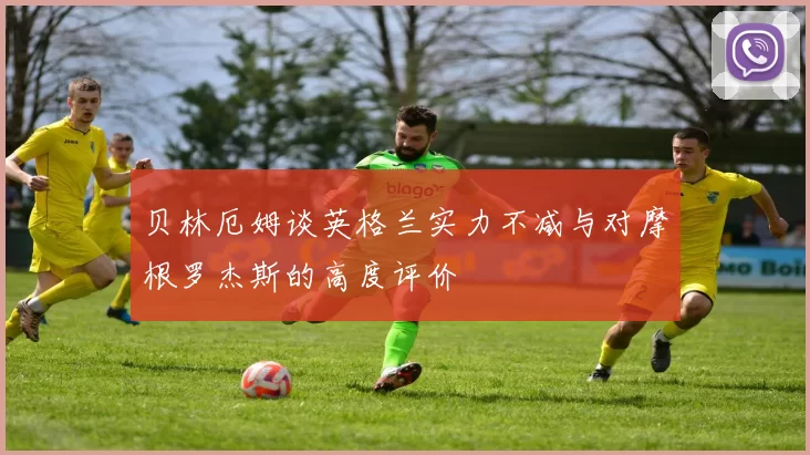 贝林厄姆谈英格兰实力不减与对摩根罗杰斯的高度评价