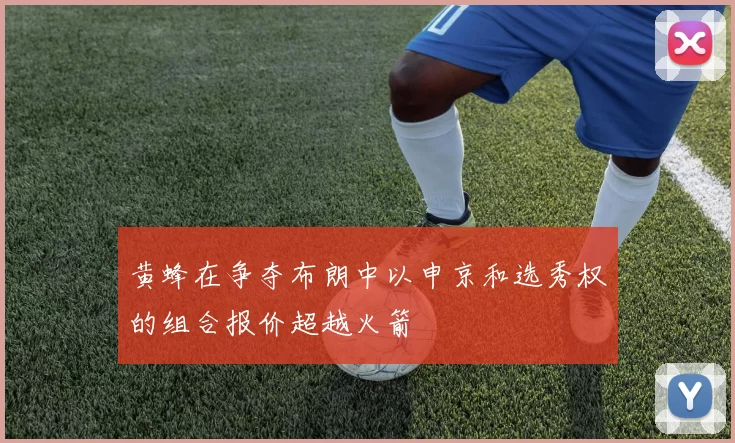 黄蜂在争夺布朗中以申京和选秀权的组合报价超越火箭