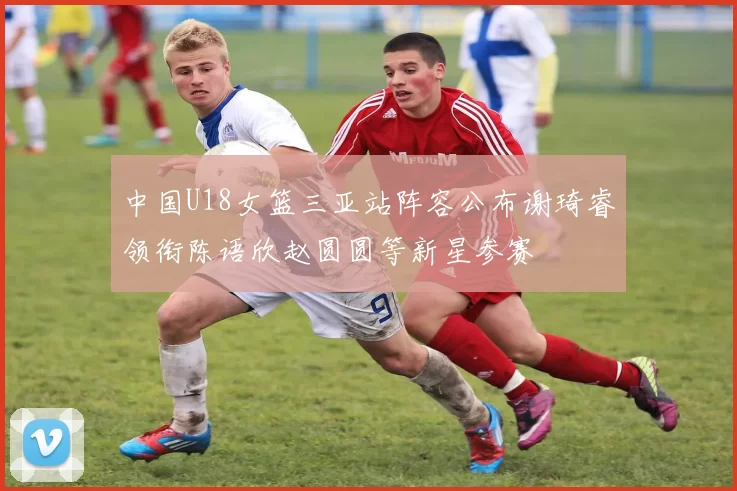 中国U18女篮三亚站阵容公布谢琦睿领衔陈语欣赵圆圆等新星参赛